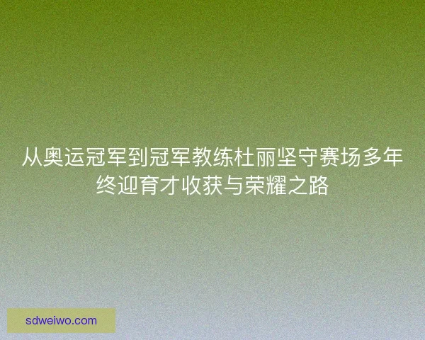 从奥运冠军到冠军教练杜丽坚守赛场多年终迎育才收获与荣耀之路