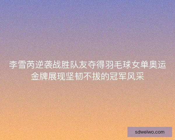 李雪芮逆袭战胜队友夺得羽毛球女单奥运金牌展现坚韧不拔的冠军风采