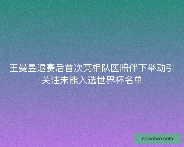 王曼昱退赛后首次亮相队医陪伴下举动引关注未能入选世界杯名单